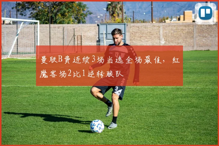 曼联B费连续3场当选全场最佳，红魔客场2比1逆转狼队