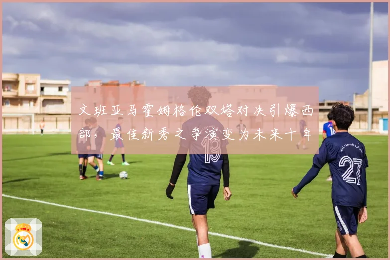 文班亚马霍姆格伦双塔对决引爆西部，最佳新秀之争演变为未来十年中锋之争