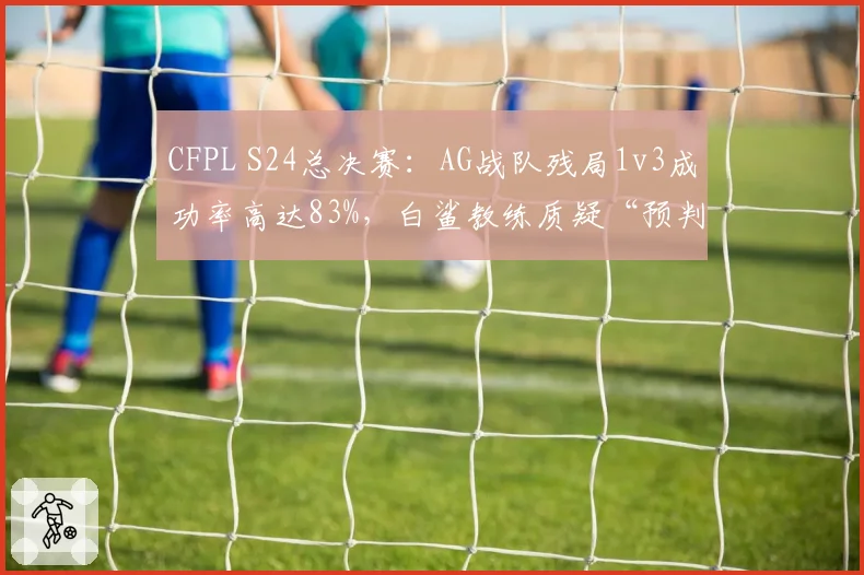 CFPL S24总决赛：AG战队残局1v3成功率高达83%，白鲨教练质疑“预判数据异常”