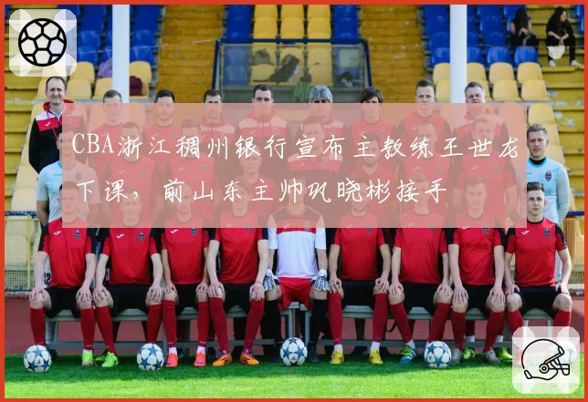 CBA浙江稠州银行宣布主教练王世龙下课，前山东主帅巩晓彬接手