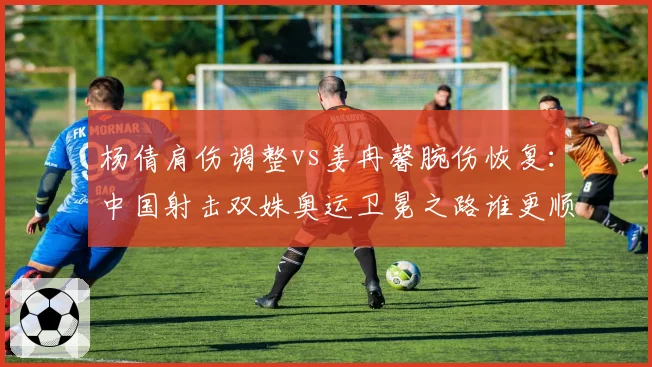 杨倩肩伤调整vs姜冉馨腕伤恢复：中国射击双姝奥运卫冕之路谁更顺