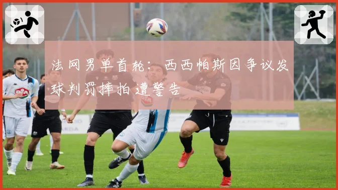 法网男单首轮:西西帕斯因争议发球判罚摔拍 遭警告