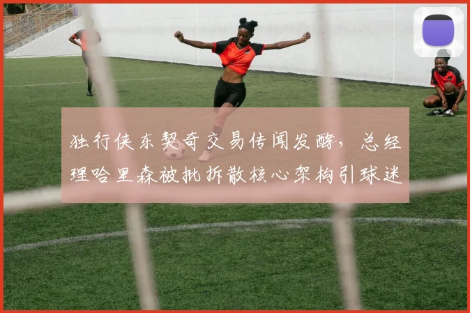 独行侠东契奇交易传闻发酵,总经理哈里森被批拆散核心架构引球迷愤怒