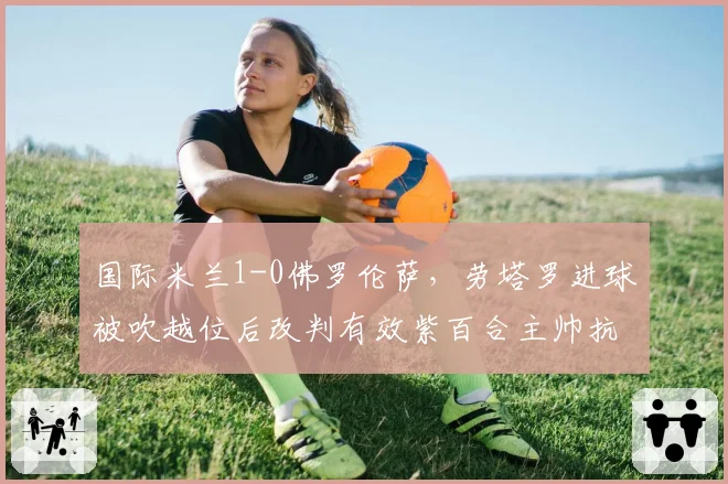 国际米兰1-0佛罗伦萨，劳塔罗进球被吹越位后改判有效紫百合主帅抗议