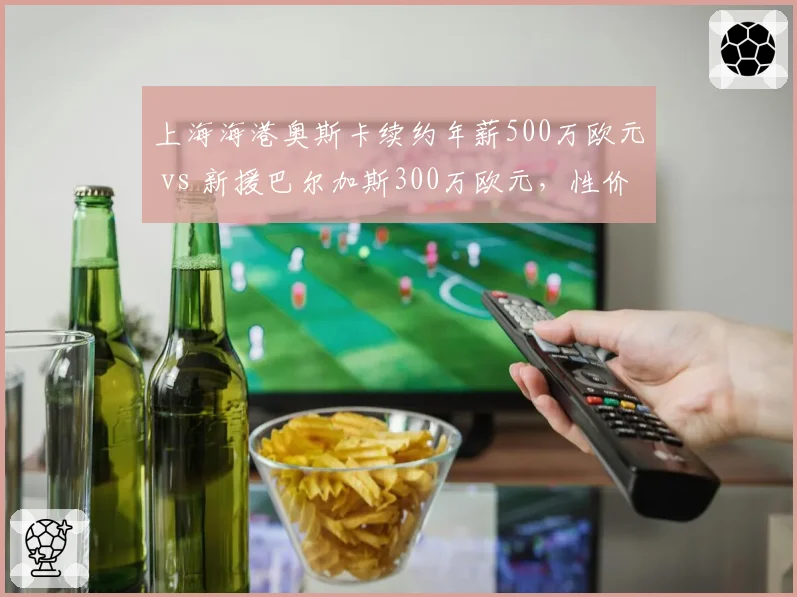 上海海港奥斯卡续约年薪500万欧元 vs 新援巴尔加斯300万欧元，性价比谁更高？