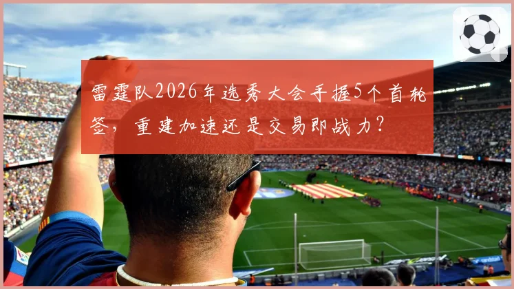 雷霆队2026年选秀大会手握5个首轮签,重建加速还是交易即战力?