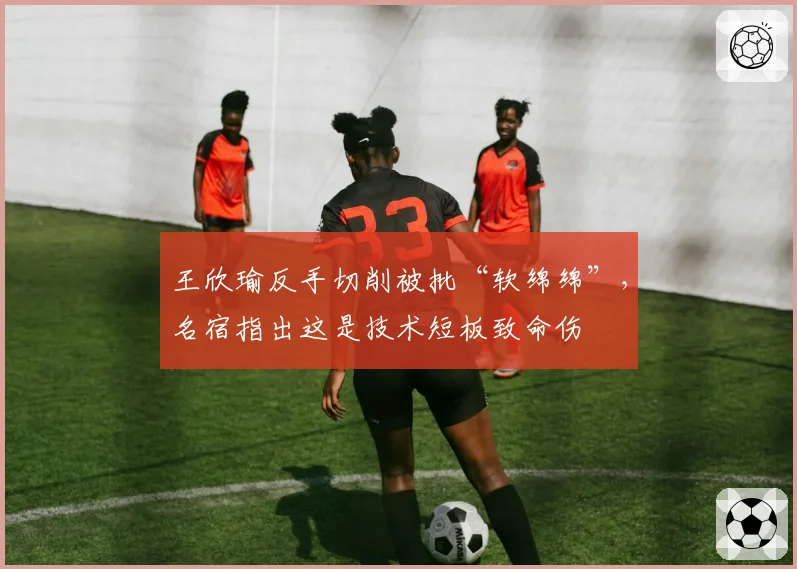 王欣瑜反手切削被批“软绵绵”,名宿指出这是技术短板致命伤