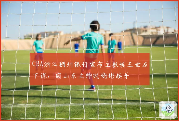 CBA浙江稠州银行宣布主教练王世龙下课，前山东主帅巩晓彬接手