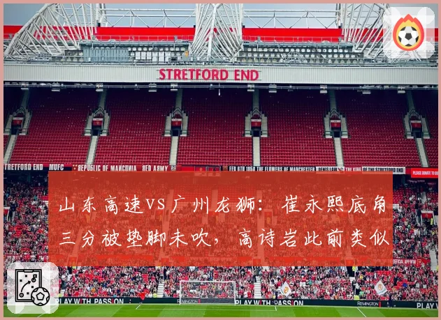山东高速vs广州龙狮:崔永熙底角三分被垫脚未吹,高诗岩此前类似动作遭录像回放追罚