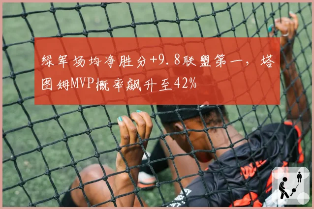 绿军场均净胜分+9.8联盟第一，塔图姆MVP概率飙升至42%