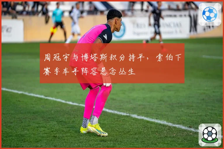 周冠宇与博塔斯积分持平，索伯下赛季车手阵容悬念丛生