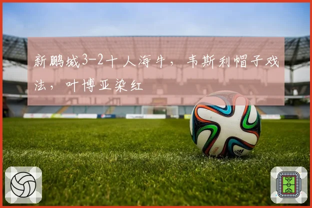 新鹏城3-2十人海牛,韦斯利帽子戏法,叶博亚染红