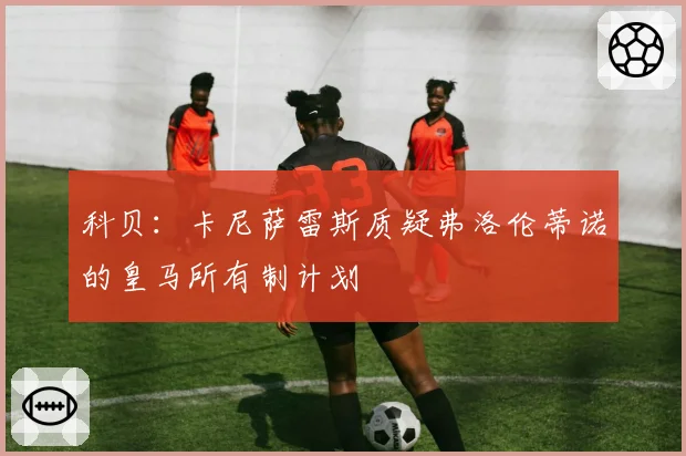 科贝：卡尼萨雷斯质疑弗洛伦蒂诺的皇马所有制计划