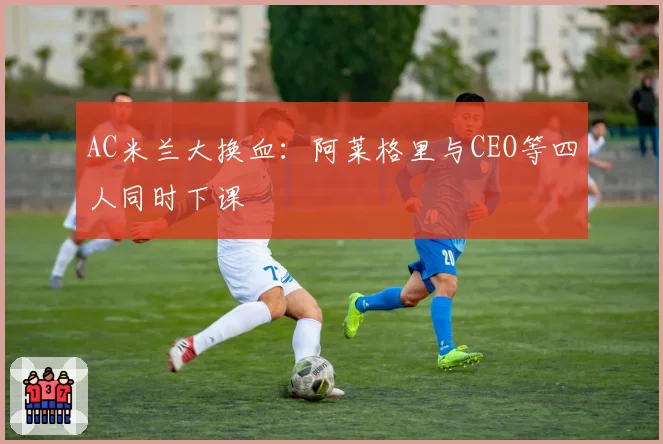 AC米兰大换血：阿莱格里与CEO等四人同时下课