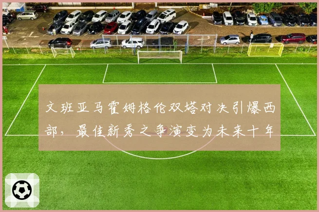 文班亚马霍姆格伦双塔对决引爆西部，最佳新秀之争演变为未来十年中锋之争
