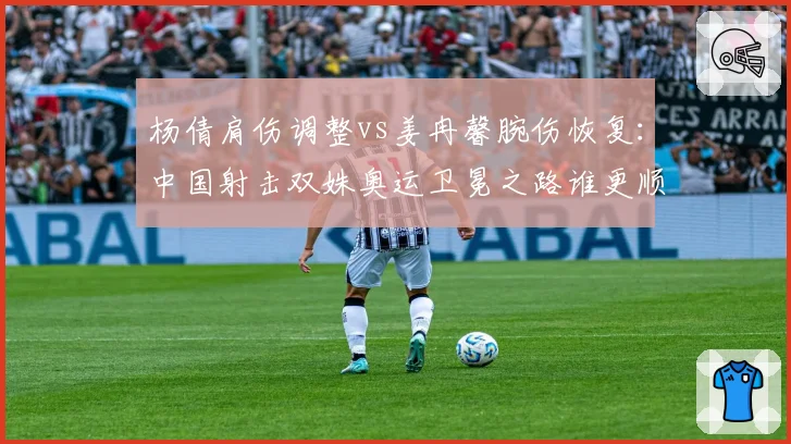 杨倩肩伤调整vs姜冉馨腕伤恢复：中国射击双姝奥运卫冕之路谁更顺