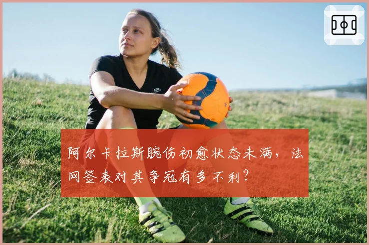 阿尔卡拉斯腕伤初愈状态未满,法网签表对其争冠有多不利?